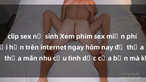 clip sex nữ sinh Xem phim sex miễn phí hoàn toàn không giới hạn trên internet ngay hôm nay để thỏa mãn nhu cầu tình dục của bạn mà không tốn chi phí.