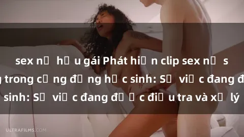 sex nữ hầu gái Phát hiện clip sex nữ sinh gây chấn động trong cộng đồng học sinh: Sự việc đang được điều tra và xử lý