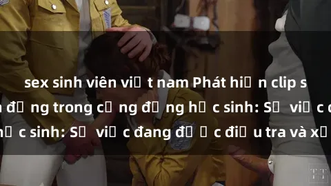 sex sinh viên việt nam Phát hiện clip sex nữ sinh gây chấn động trong cộng đồng học sinh: Sự việc đang được điều tra và xử lý