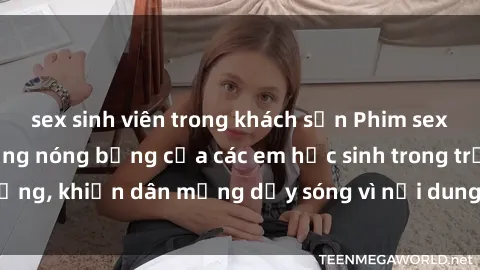 sex sinh viên trong khách sạn Phim sex học sinh: Hành động nóng bỏng của các em học sinh trong trường, khiến dân mạng dậy sóng vì nội dung gợi cảm và kích thích.