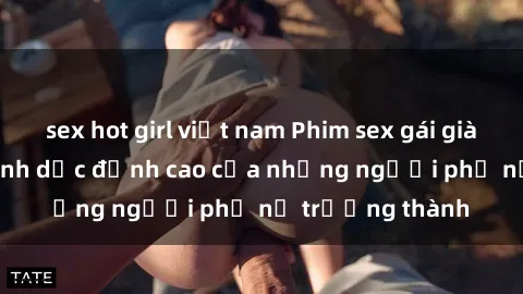 sex hot girl việt nam Phim sex gái già: Trải nghiệm tình dục đỉnh cao của những người phụ nữ trưởng thành