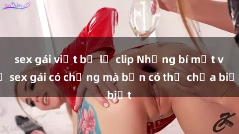 sex gái việt bị lộ clip Những bí mật về sex gái có chồng mà bạn có thể chưa biết