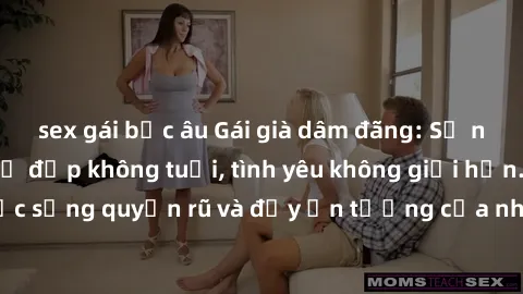 sex gái bắc âu Gái già dâm đãng: Sự nứng của tuổi U vẻ đẹp không tuổi, tình yêu không giới hạn. Khám phá cuộc sống quyến rũ và đầy ấn tượng của những người phụ nữ trưởng thành!