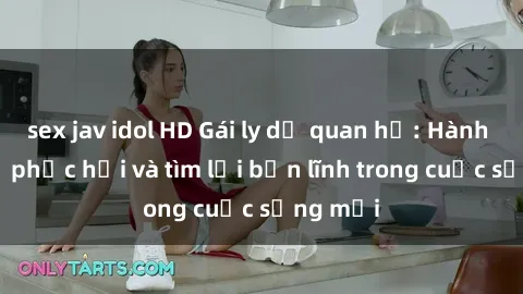 sex jav idol HD Gái ly dị quan hệ: Hành trình tự phục hồi và tìm lại bản lĩnh trong cuộc sống mới