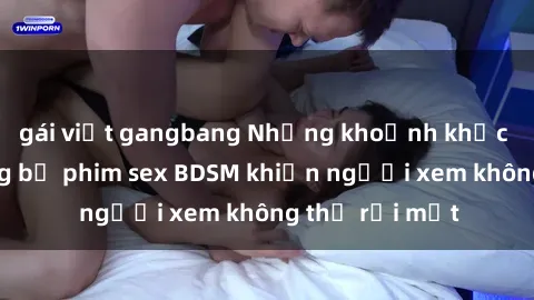 gái việt gangbang Những khoảnh khắc hấp dẫn trong bộ phim sex BDSM khiến người xem không thể rời mắt