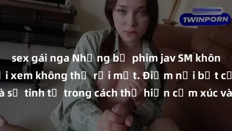 sex gái nga Những bộ phim jav SM không che khiến người xem không thể rời mắt. Điểm nổi bật của thể loại này là sự tinh tế trong cách thể hiện cảm xúc và sự hấp dẫn của những cảnh quay.