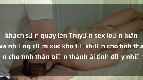 khách sạn quay lén Truyện sex loạn luân: Bí mật gia đình và những cảm xúc khó tả khiến cho tình thân biến thành ái tình đầy nhiệt huyết