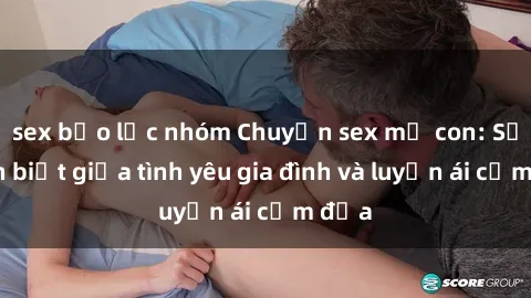 sex bạo lực nhóm Chuyện sex mẹ con: Sự phân biệt giữa tình yêu gia đình và luyến ái cấm địa