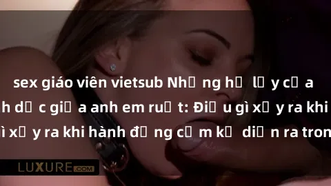 sex giáo viên vietsub Những hệ lụy của việc có quan hệ tình dục giữa anh em ruột: Điều gì xảy ra khi hành động cấm kỵ diễn ra trong gia đình?