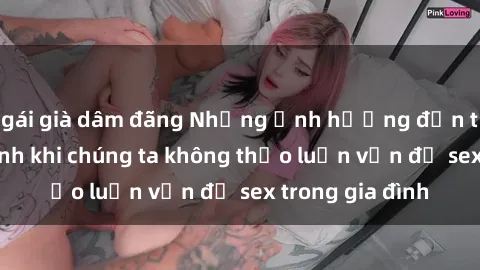 gái già dâm đãng Những ảnh hưởng đến tình cảm gia đình khi chúng ta không thảo luận vấn đề sex trong gia đình
