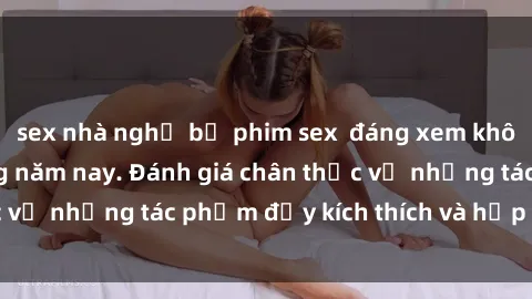 sex nhà nghỉ bộ phim sex  đáng xem không thể bỏ lỡ trong năm nay. Đánh giá chân thực về những tác phẩm đầy kích thích và hấp dẫn này.