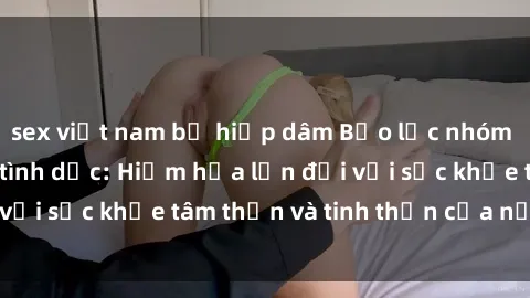 sex việt nam bị hiếp dâm Bạo lực nhóm trong các hành vi tình dục: Hiểm họa lớn đối với sức khỏe tâm thần và tinh thần của nạn nhân.
