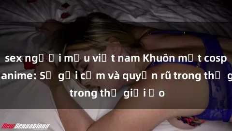 sex người mẫu việt nam Khuôn mặt cosplay sex anime: Sự gợi cảm và quyến rũ trong thế giới ảo