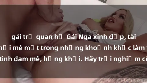 gái trẻ quan hệ Gái Nga xinh đẹp, tài năng khiến bạn phải mê mệt trong những khoảnh khắc làm tình đam mê, hứng khởi. Hãy trải nghiệm cùng họ ngay hôm nay!