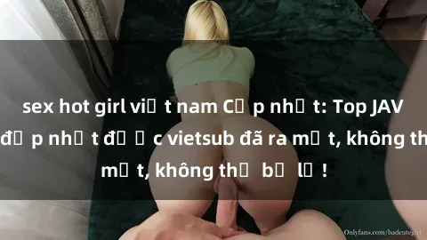 sex hot girl việt nam Cập nhật: Top JAV idol xinh đẹp nhất được vietsub đã ra mắt, không thể bỏ lỡ!