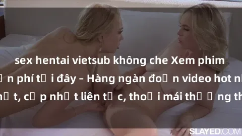 sex hentai vietsub không che Xem phim sex không che miễn phí tại đây – Hàng ngàn đoạn video hot nhất, cập nhật liên tục, thoải mái thưởng thức mà không tốn kém.