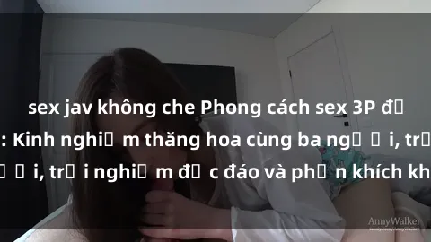 sex jav không che Phong cách sex 3P độc đáo tại Việt Nam: Kinh nghiệm thăng hoa cùng ba người, trải nghiệm độc đáo và phấn khích không thể bỏ lỡ!