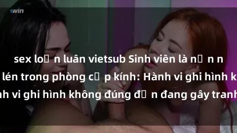 sex loạn luân vietsub Sinh viên là nạn nhân của video quay lén trong phòng cấp kính: Hành vi ghi hình không đúng đắn đang gây tranh cãi lớn