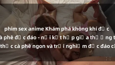 phim sex anime Khám phá không khí độc đáo tại sex quán cà phê độc đáo - nơi kết hợp giữa thưởng thức cà phê ngon và trải nghiệm độc đáo của không gian sex shop.