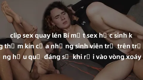 clip sex quay lén Bí mật sex học sinh không che: Cuộc sống thầm kín của những sinh viên trẻ trên trường. Những hậu quả đáng sợ khi rơi vào vòng xoáy của tình dục từ tuổi mới lớn.