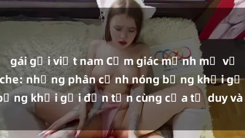 gái gọi việt nam Cảm giác mạnh mẽ với sex BDSM không che: những phân cảnh nóng bỏng khơi gợi đến tận cùng của tư duy và cơ thể.