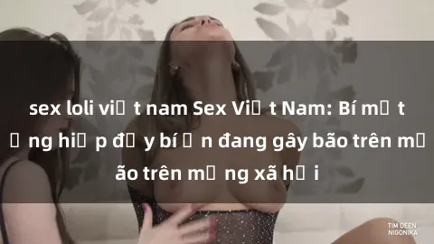 sex loli việt nam Sex Việt Nam: Bí mật về vụ cưỡng hiếp đầy bí ẩn đang gây bão trên mạng xã hội