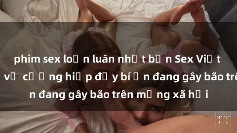 phim sex loạn luân nhật bản Sex Việt Nam: Bí mật về vụ cưỡng hiếp đầy bí ẩn đang gây bão trên mạng xã hội