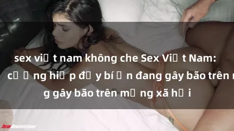 sex việt nam không che Sex Việt Nam: Bí mật về vụ cưỡng hiếp đầy bí ẩn đang gây bão trên mạng xã hội