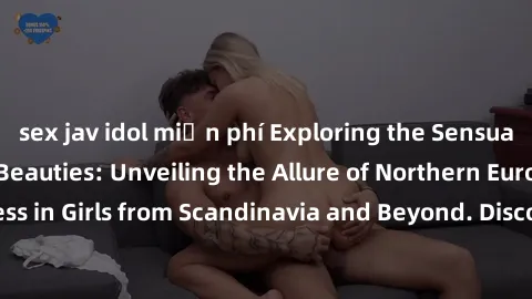 sex jav idol miễn phí Exploring the Sensual Charms of Nordic Beauties: Unveiling the Allure of Northern European Sexiness in Girls from Scandinavia and Beyond. Discover the Seductive Secrets of Northe