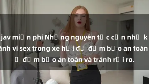 jav miễn phí Những nguyên tắc cần nhớ khi thực hiện hành vi sex trong xe hơi để đảm bảo an toàn và tránh rủi ro.