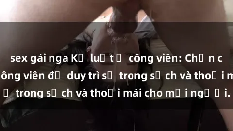 sex gái nga Kỷ luật ở công viên: Chấn chỉnh hành vi sex công viên để duy trì sự trong sạch và thoải mái cho mọi người.