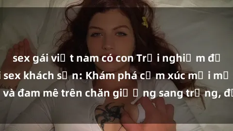 sex gái việt nam có con Trải nghiệm đỉnh cao tình yêu tại sex khách sạn: Khám phá cảm xúc mới mẻ và đam mê trên chăn giường sang trọng, độc đáo, không giới hạn.