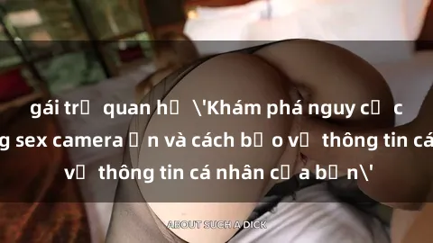 gái trẻ quan hệ 'Khám phá nguy cơ của việc sử dụng sex camera ẩn và cách bảo vệ thông tin cá nhân của bạn'