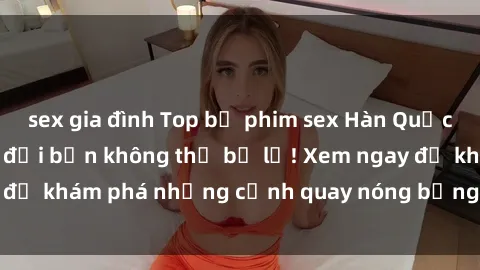 sex gia đình Top bộ phim sex Hàn Quốc hot nhất mọi thời đại bạn không thể bỏ lỡ! Xem ngay để khám phá những cảnh quay nóng bỏng, đầy nghẹt thở!