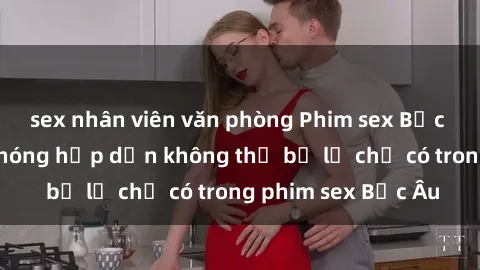 sex nhân viên văn phòng Phim sex Bắc Âu: Những cảnh nóng hấp dẫn không thể bỏ lỡ chỉ có trong phim sex Bắc Âu