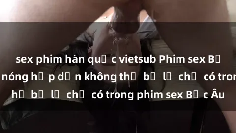 sex phim hàn quốc vietsub Phim sex Bắc Âu: Những cảnh nóng hấp dẫn không thể bỏ lỡ chỉ có trong phim sex Bắc Âu