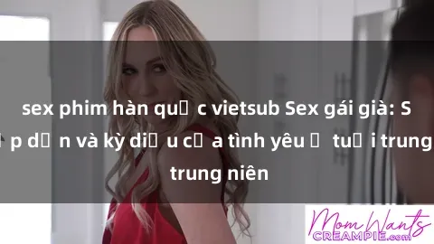 sex phim hàn quốc vietsub Sex gái già: Sự hấp dẫn và kỳ diệu của tình yêu ở tuổi trung niên