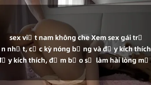 sex việt nam không che Xem sex gái trẻ không che hấp dẫn nhất, cực kỳ nóng bỏng và đầy kích thích, đảm bảo sẽ làm hài lòng mọi người!