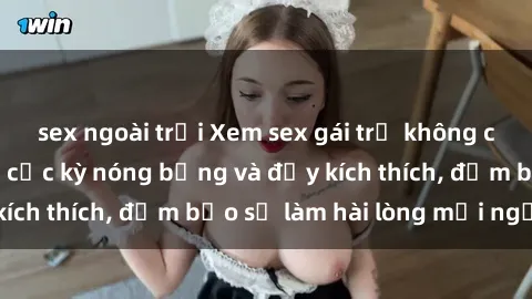 sex ngoài trời Xem sex gái trẻ không che hấp dẫn nhất, cực kỳ nóng bỏng và đầy kích thích, đảm bảo sẽ làm hài lòng mọi người!