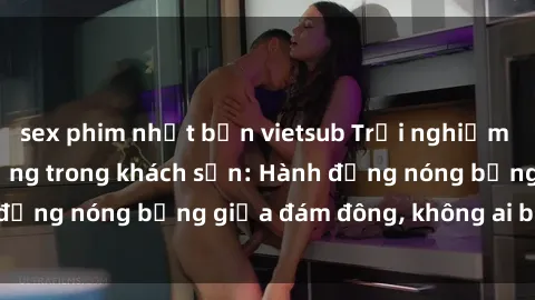 sex phim nhật bản vietsub Trải nghiệm sex sinh viên sôi động trong khách sạn: Hành động nóng bỏng giữa đám đông, không ai bị bỏ lỡ