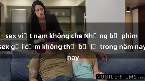 sex việt nam không che Những bộ phim sex gợi cảm không thể bỏ lỡ trong năm nay