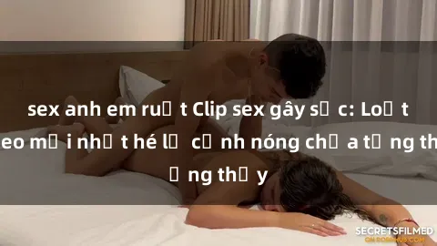 sex anh em ruột Clip sex gây sốc: Loạt video mới nhất hé lộ cảnh nóng chưa từng thấy