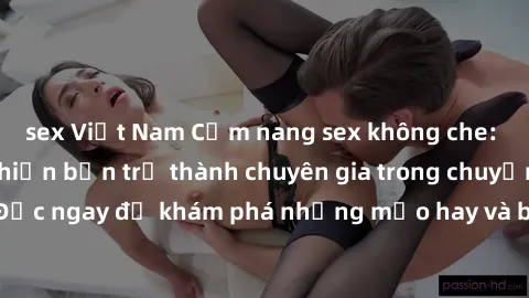 sex Việt Nam Cẩm nang sex không che: Những bí quyết khiến bạn trở thành chuyên gia trong chuyện ấy! Đọc ngay để khám phá những mẹo hay và bí quyết tình dục không che.