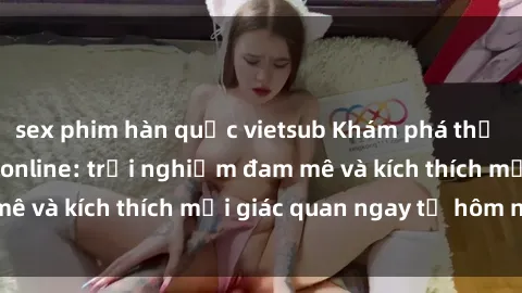 sex phim hàn quốc vietsub Khám phá thế giới mới của sex online: trải nghiệm đam mê và kích thích mọi giác quan ngay từ hôm nay!
