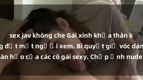 sex jav không che Gái xinh khỏa thân khoe dáng nóng bỏng đốt mắt người xem. Bí quyết giữ vóc dáng hoàn hảo của các cô gái sexy. Chụp ảnh nude tự tin không sợ lộ hàng.