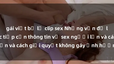 gái việt bị lộ clip sex Những vấn đề liên quan đến việc tiếp cận thông tin về sex người lớn và cách giải quyết không gây ảnh hưởng đến trẻ em