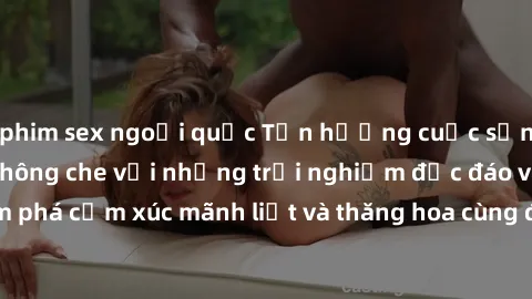 phim sex ngoại quốc Tận hưởng cuộc sống tình dục online không che với những trải nghiệm độc đáo và mới lạ. Khám phá cảm xúc mãnh liệt và thăng hoa cùng đối tác tại các trang web chuyên nghiệp.