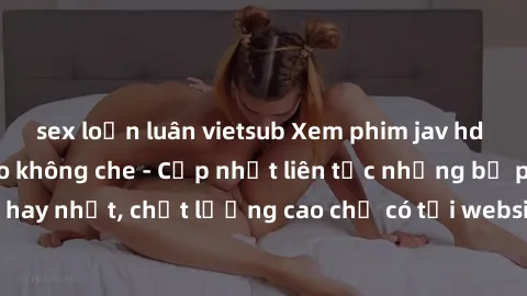 sex loạn luân vietsub Xem phim jav hd miễn phí đỉnh cao không che - Cập nhật liên tục những bộ phim sex hay nhất, chất lượng cao chỉ có tại website chuyên nghiệp hàng đầu.