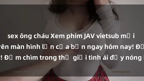 sex ông cháu Xem phim JAV vietsub mới nhất và hấp dẫn trên màn hình lớn của bạn ngay hôm nay! Đắm chìm trong thế giới tình ái đầy nóng bỏng và kích thích.