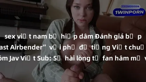 sex việt nam bị hiếp dâm Đánh giá bộ phim “Avatar: The Last Airbender” với phụ đề tiếng Việt chuẩn chỉnh từ nhóm Jav Việt Sub: Sự hài lòng từ fan hâm mộ và những điểm đáng chú ý trong bộ phim.